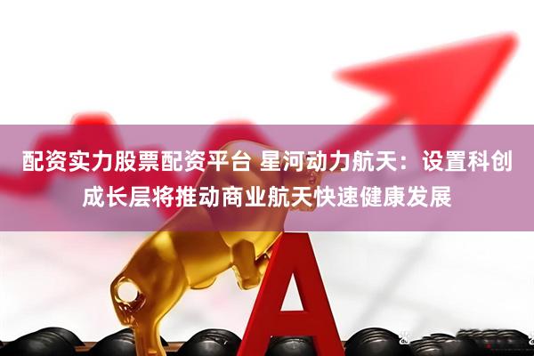 配资实力股票配资平台 星河动力航天：设置科创成长层将推动商业航天快速健康发展