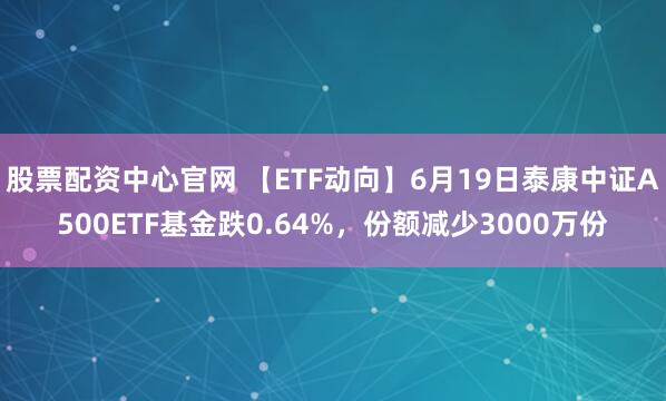 股票配资中心官网 【ETF动向】6月19日泰康中证A500ETF基金跌0.64%，份额减少3000万份