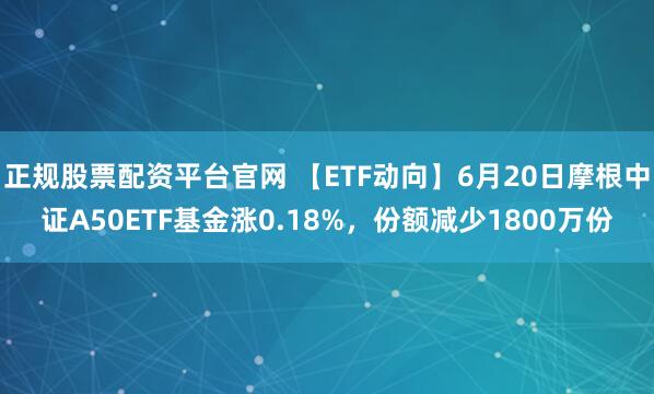正规股票配资平台官网 【ETF动向】6月20日摩根中证A50ETF基金涨0.18%，份额减少1800万份