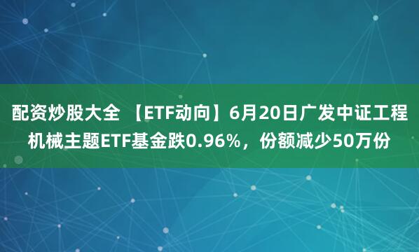 配资炒股大全 【ETF动向】6月20日广发中证工程机械主题ETF基金跌0.96%，份额减少50万份