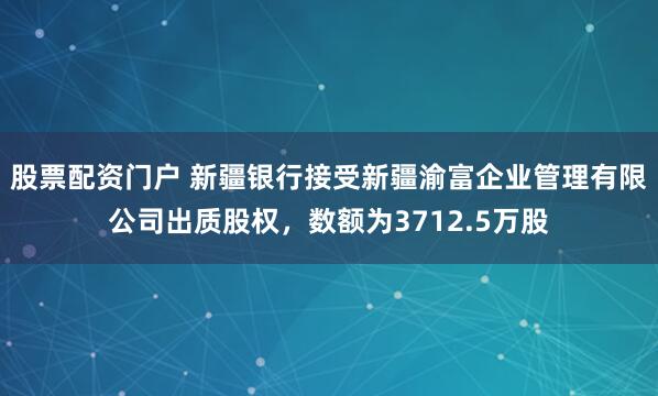 股票配资门户 新疆银行接受新疆渝富企业管理有限公司出质股权，数额为3712.5万股