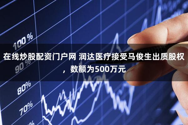 在线炒股配资门户网 润达医疗接受马俊生出质股权，数额为500万元