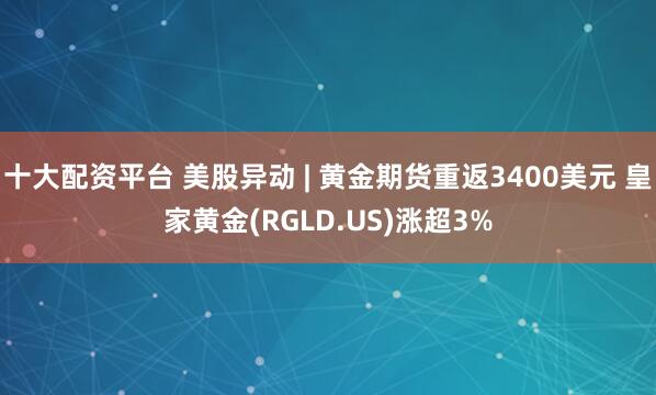 十大配资平台 美股异动 | 黄金期货重返3400美元 皇家黄金(RGLD.US)涨超3%