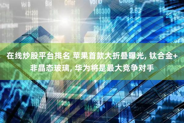在线炒股平台排名 苹果首款大折叠曝光, 钛合金+非晶态玻璃, 华为将是最大竞争对手