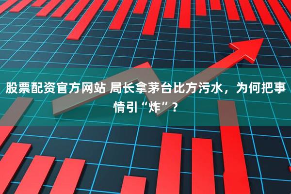 股票配资官方网站 局长拿茅台比方污水，为何把事情引“炸”？