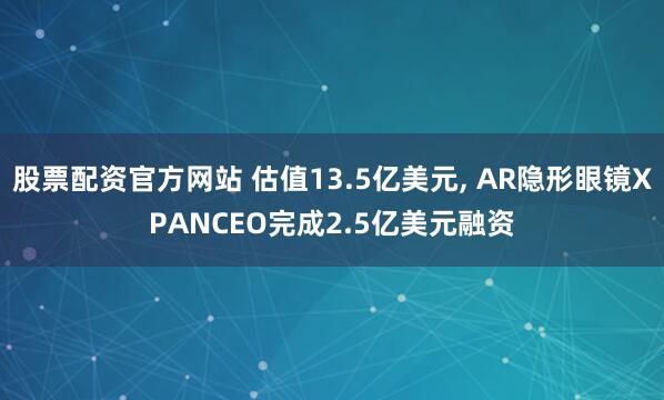 股票配资官方网站 估值13.5亿美元, AR隐形眼镜XPANCEO完成2.5亿美元融资