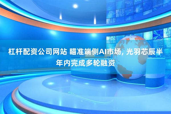 杠杆配资公司网站 瞄准端侧AI市场, 光羽芯辰半年内完成多轮融资
