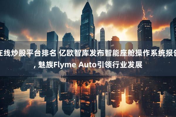 在线炒股平台排名 亿欧智库发布智能座舱操作系统报告, 魅族Flyme Auto引领行业发展