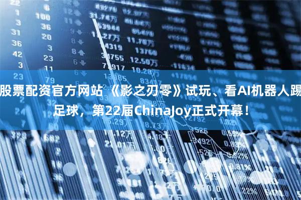 股票配资官方网站 《影之刃零》试玩、看AI机器人踢足球，第22届ChinaJoy正式开幕！