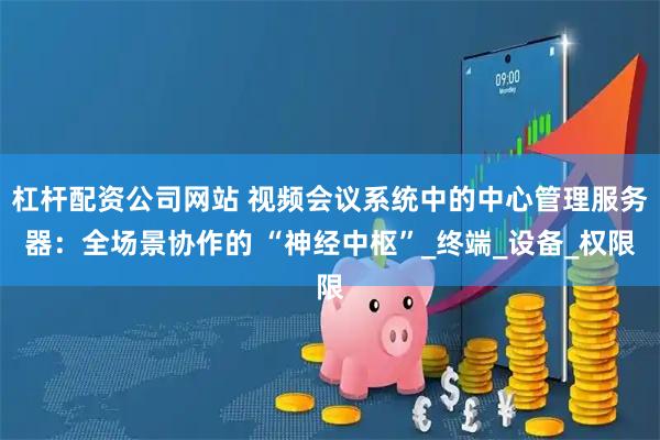 杠杆配资公司网站 视频会议系统中的中心管理服务器：全场景协作的 “神经中枢”_终端_设备_权限