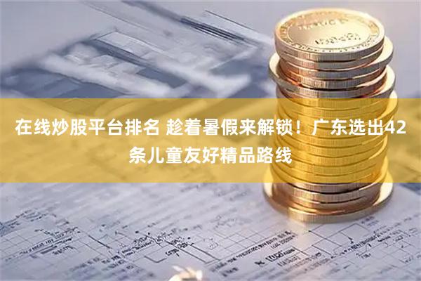 在线炒股平台排名 趁着暑假来解锁！广东选出42条儿童友好精品路线