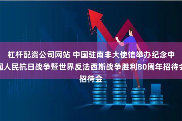 杠杆配资公司网站 中国驻南非大使馆举办纪念中国人民抗日战争暨世界反法西斯战争胜利80周年招待会