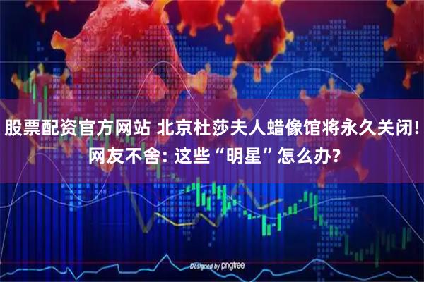 股票配资官方网站 北京杜莎夫人蜡像馆将永久关闭! 网友不舍: 这些“明星”怎么办?