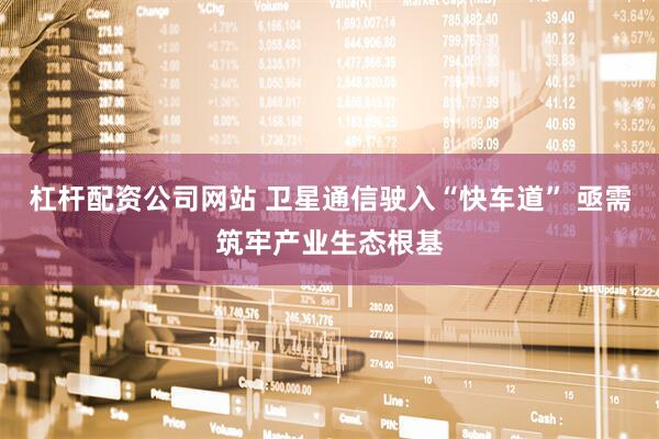杠杆配资公司网站 卫星通信驶入“快车道” 亟需筑牢产业生态根基