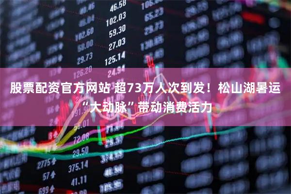 股票配资官方网站 超73万人次到发！松山湖暑运“大动脉”带动消费活力