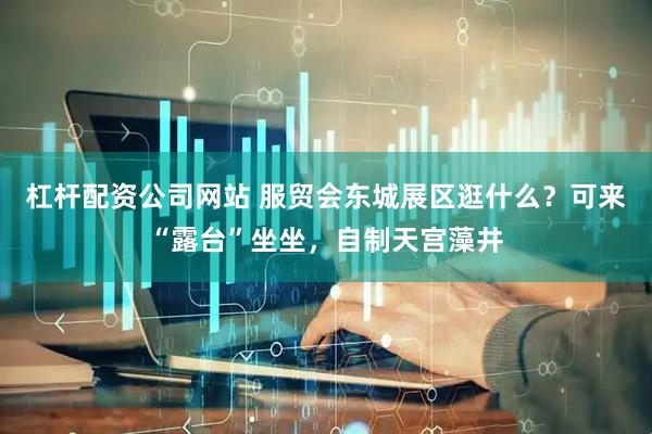 杠杆配资公司网站 服贸会东城展区逛什么？可来“露台”坐坐，自制天宫藻井
