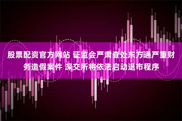 股票配资官方网站 证监会严肃查处东方通严重财务造假案件 深交所将依法启动退市程序