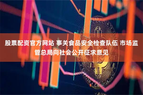 股票配资官方网站 事关食品安全检查队伍 市场监管总局向社会公开征求意见