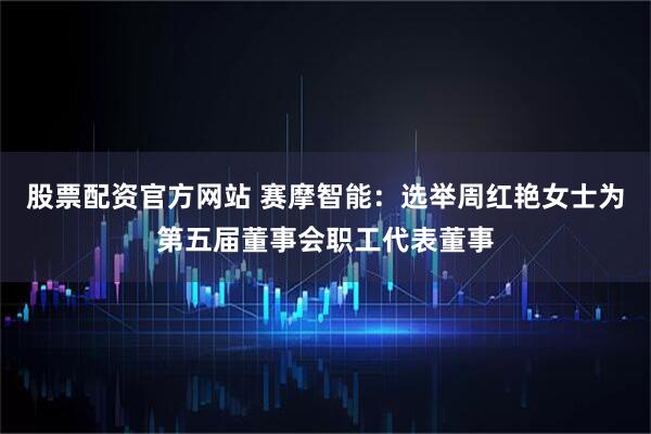 股票配资官方网站 赛摩智能：选举周红艳女士为第五届董事会职工代表董事