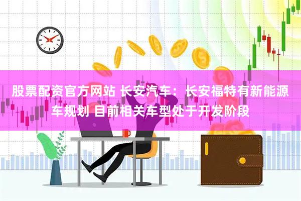 股票配资官方网站 长安汽车：长安福特有新能源车规划 目前相关车型处于开发阶段