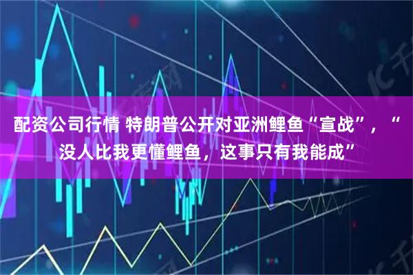 配资公司行情 特朗普公开对亚洲鲤鱼“宣战”，“没人比我更懂鲤鱼，这事只有我能成”