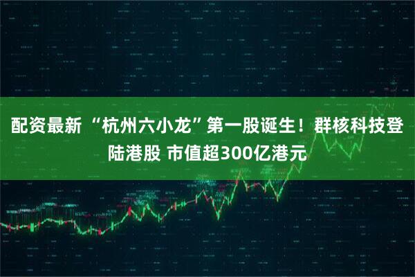 配资最新 “杭州六小龙”第一股诞生！群核科技登陆港股 市值超300亿港元