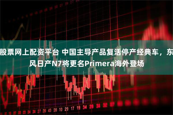 股票网上配资平台 中国主导产品复活停产经典车，东风日产N7将更名Primera海外登场