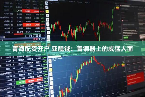 青海配资开户 亚醜钺：青铜器上的威猛人面